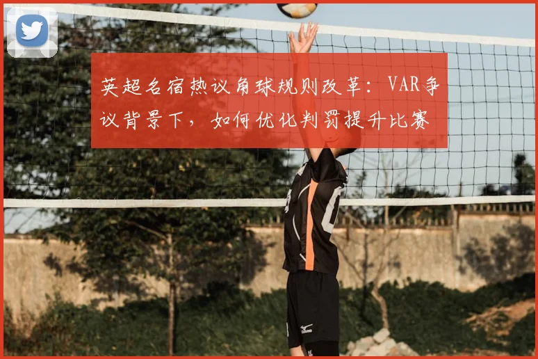 英超名宿热议角球规则改革:VAR争议背景下,如何优化判罚提升比赛公平性?