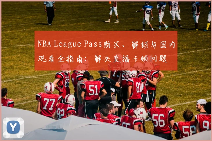 NBA League Pass购买、解锁与国内观看全指南：解决直播卡顿问题