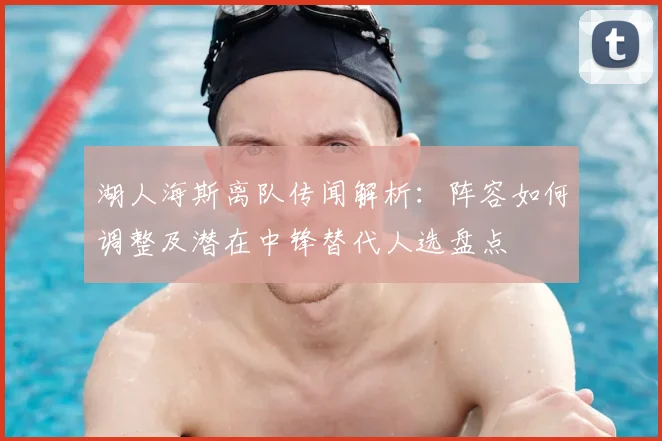 湖人海斯离队传闻解析:阵容如何调整及潜在中锋替代人选盘点