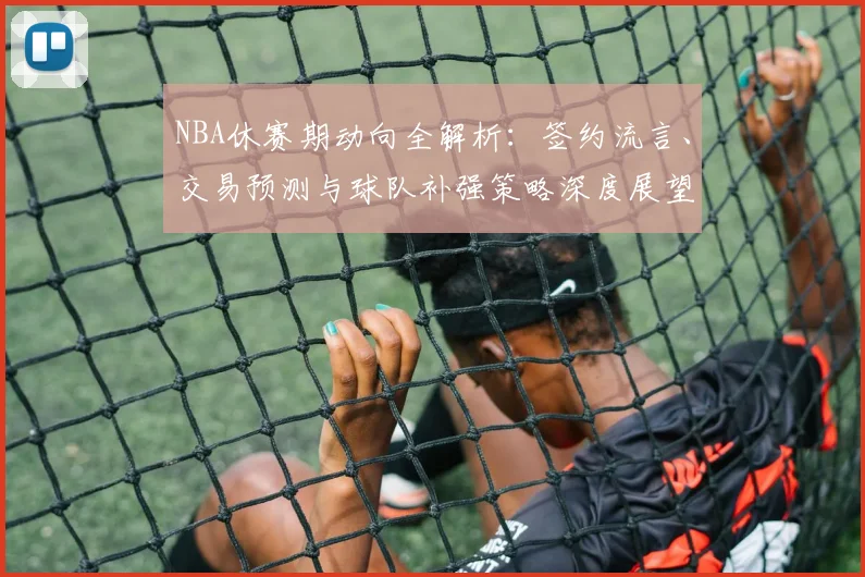 NBA休赛期动向全解析：签约流言、交易预测与球队补强策略深度展望