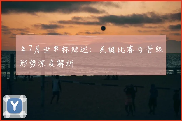 年7月世界杯综述：关键比赛与晋级形势深度解析