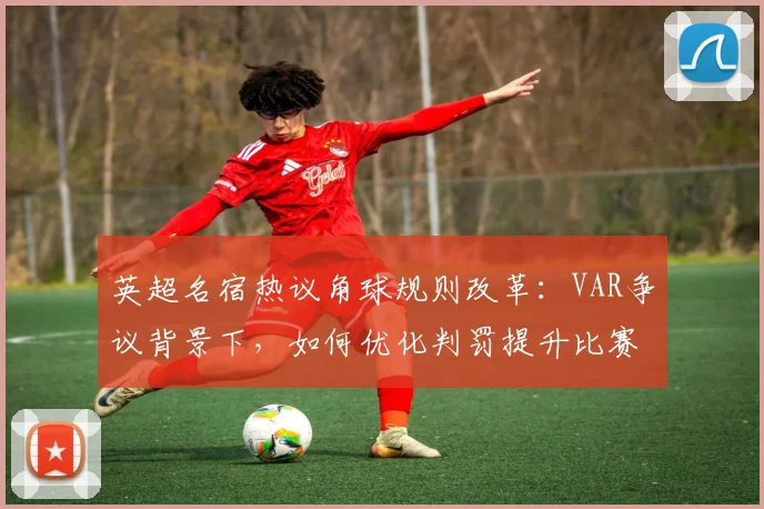 英超名宿热议角球规则改革：VAR争议背景下，如何优化判罚提升比赛公平性？