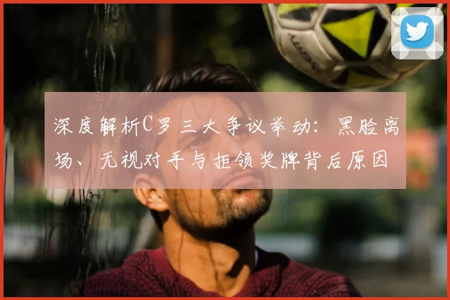 深度解析C罗三大争议举动：黑脸离场、无视对手与拒领奖牌背后原因