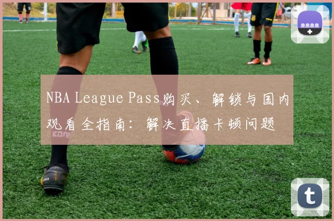 NBA League Pass购买、解锁与国内观看全指南：解决直播卡顿问题