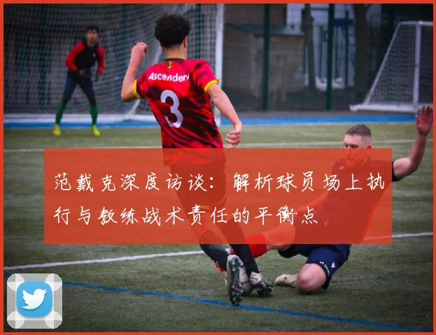 范戴克深度访谈:解析球员场上执行与教练战术责任的平衡点